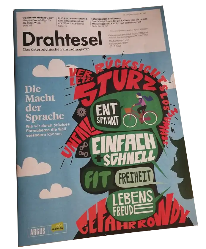 Die Macht der Sprache © Drahtesel Cover der Zeitschrift „Drahtesel. Das Österreichische Fahrradmagazin“. Artikel „Die Macht der Sprache“, illustriert durch zwei Köpfe und eine Radfahrerin. In den Köpfen sieht man Schlagwörter wie RÜCKSICHTSLOS, STURZ, ENTSPANNT, UNFALL, EINFACH SCHNELL, FREIHEIT, FIT, LEBENSFREUDE.